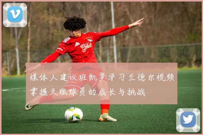 媒体人建议班凯罗学习兰德尔视频掌握天赋球员的成长与挑战