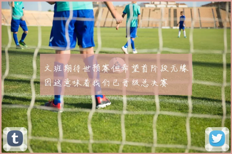 文班期待世预赛但希望首阶段无缘因这意味着我们已晋级总决赛