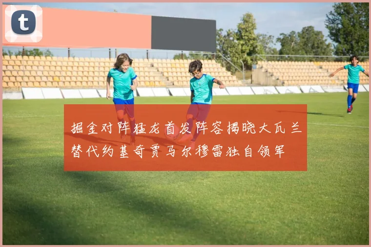 掘金对阵猛龙首发阵容揭晓大瓦兰替代约基奇贾马尔穆雷独自领军