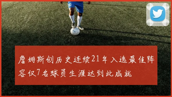 詹姆斯创历史连续21年入选最佳阵容仅7名球员生涯达到此成就