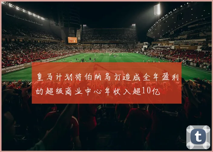 皇马计划将伯纳乌打造成全年盈利的超级商业中心年收入超10亿