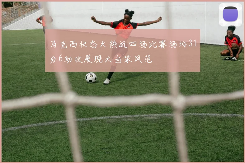 马克西状态火热近四场比赛场均31分6助攻展现大当家风范