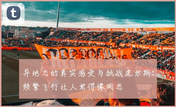 异地恋的真实感受与挑战皮尔斯：频繁飞行让人觉得像网恋