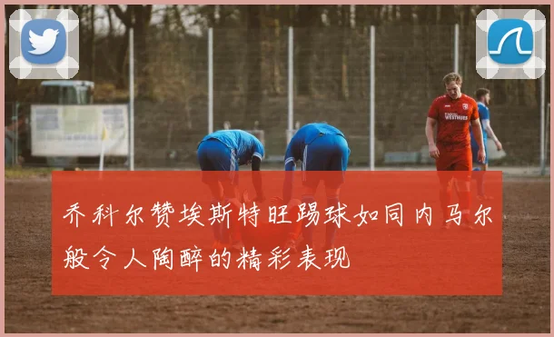 乔科尔赞埃斯特旺踢球如同内马尔般令人陶醉的精彩表现