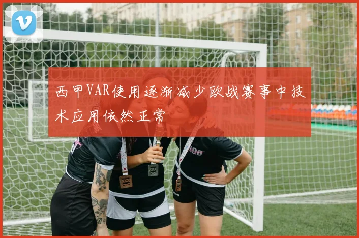 西甲VAR使用逐渐减少欧战赛事中技术应用依然正常