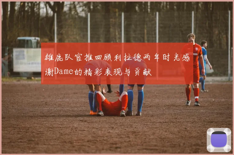 雄鹿队官推回顾利拉德两年时光感谢Dame的精彩表现与贡献