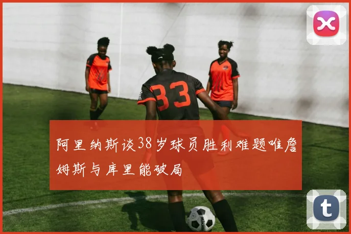 阿里纳斯谈38岁球员胜利难题唯詹姆斯与库里能破局