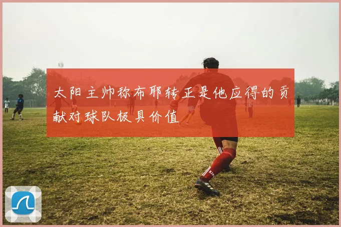 太阳主帅称布耶转正是他应得的贡献对球队极具价值