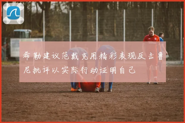 希勒建议范戴克用精彩表现反击鲁尼批评以实际行动证明自己