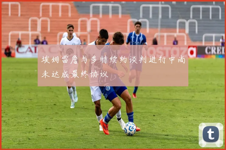 埃姆雷詹与多特续约谈判进行中尚未达成最终协议