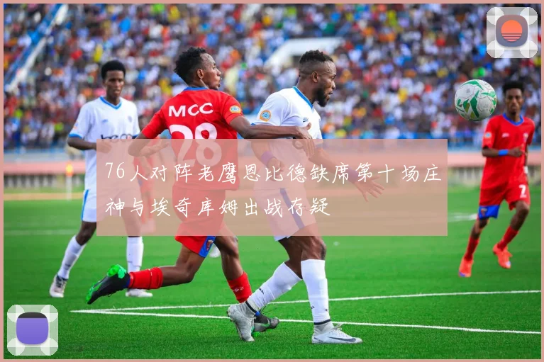 76人对阵老鹰恩比德缺席第十场庄神与埃奇库姆出战存疑