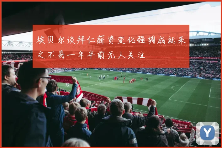 埃贝尔谈拜仁薪资变化强调成就来之不易一年半前无人关注