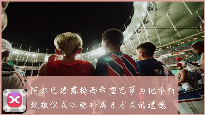 阿尔巴透露梅西希望巴萨为他举行致敬仪式以弥补离开方式的遗憾