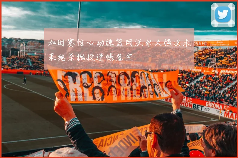 加时赛惊心动魄篮网沃尔夫强攻未果绝杀抛投遗憾落空