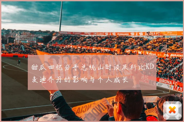 甜瓜回忆分手总统山时谈及科比KD麦迪乔丹的影响与个人成长