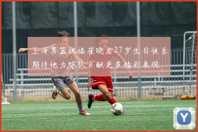 上海男篮祝福崔晓龙27岁生日快乐期待他为球队贡献更多精彩表现