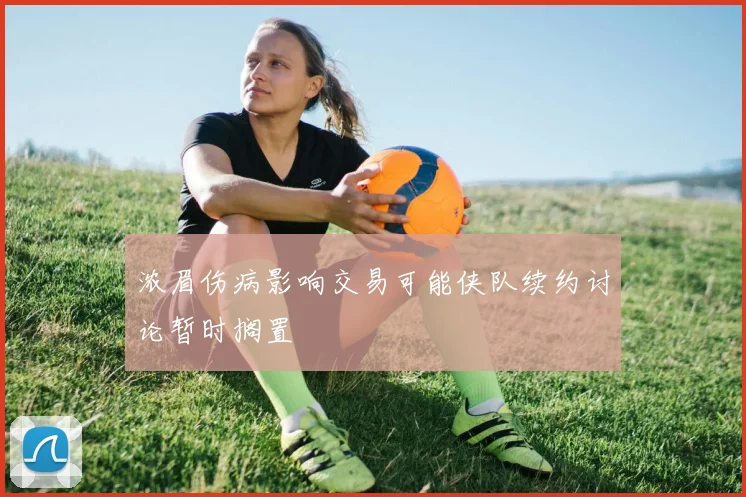 浓眉伤病影响交易可能侠队续约讨论暂时搁置