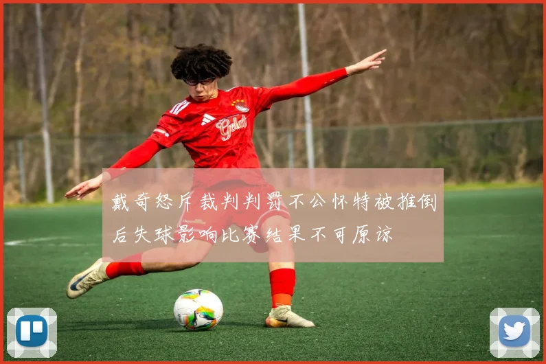 戴奇怒斥裁判判罚不公怀特被推倒后失球影响比赛结果不可原谅