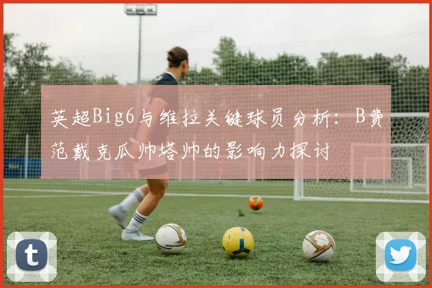 英超Big6与维拉关键球员分析：B费范戴克瓜帅塔帅的影响力探讨