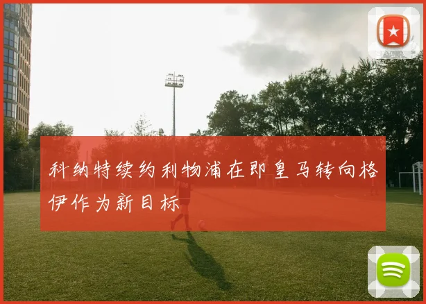 科纳特续约利物浦在即皇马转向格伊作为新目标