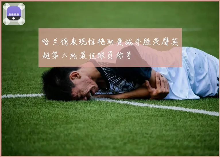 哈兰德表现惊艳助曼城夺胜荣膺英超第六轮最佳球员称号