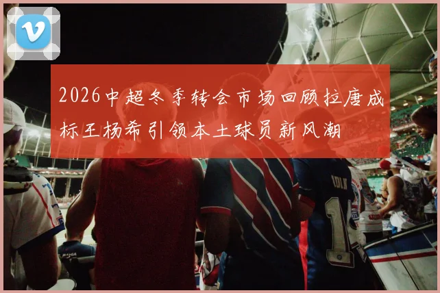 2026中超冬季转会市场回顾拉唐成标王杨希引领本土球员新风潮
