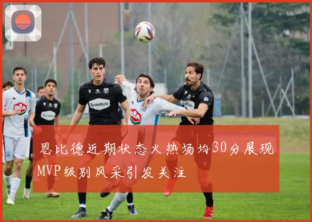恩比德近期状态火热场均30分展现MVP级别风采引发关注