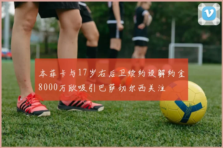 本菲卡与17岁右后卫续约设解约金8000万欧吸引巴萨切尔西关注