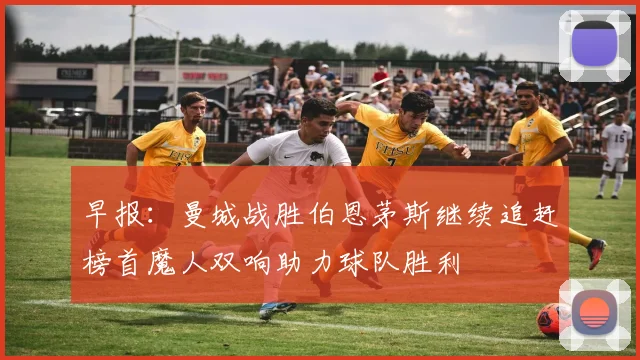 早报：曼城战胜伯恩茅斯继续追赶榜首魔人双响助力球队胜利